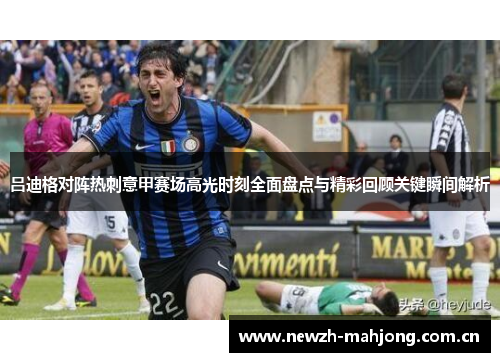 吕迪格对阵热刺意甲赛场高光时刻全面盘点与精彩回顾关键瞬间解析 吕迪格对阵热刺意甲赛场高光时刻全面盘点与精彩回顾关键瞬间解析